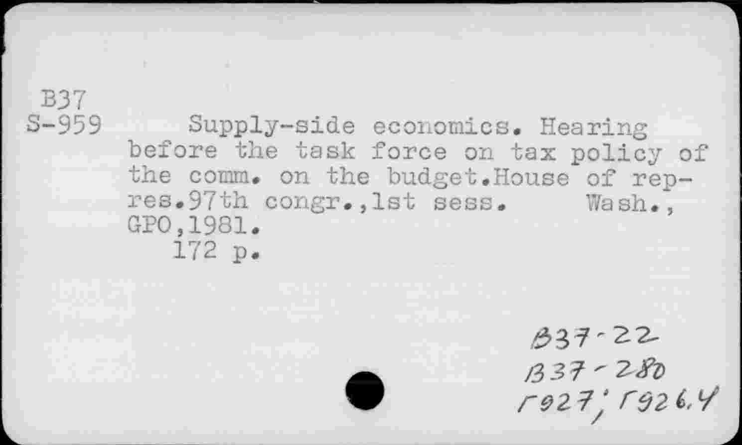 ﻿B37
S-959 Supply-side economics. Hearing before the task force on tax policy of the comm, on the budget.House of rep-res.97th congr.,lst sess. Wash., GPO,1981.
172 p.
£3 7'22-
/337'